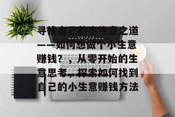 寻找自己的小生意之道——如何想做个小生意赚钱?,从零开始的生意思考,探索如何找到自己的小生意赚钱方法 寻找自己的小生意之道——如何想做个小生意赚钱?,从零开始的生意思考,探索如何找到自己的小生意赚钱方法