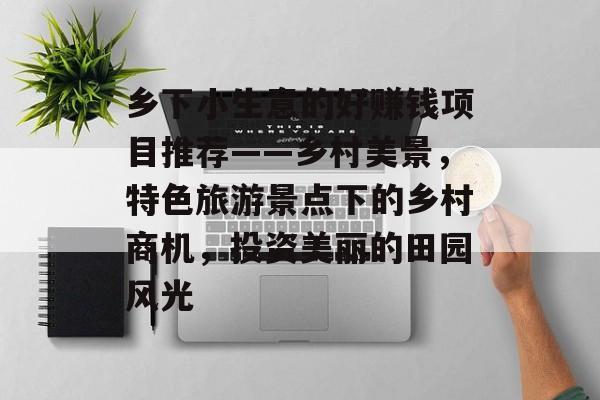 乡下小生意的好赚钱项目推荐——乡村美景,特色旅游景点下的乡村商机,投资美丽的田园风光 乡下小生意的好赚钱项目推荐——乡村美景,特色旅游景点下的乡村商机,投资美丽的田园风光
