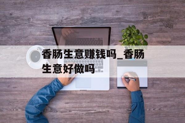 香肠生意赚钱吗_香肠生意好做吗 香肠生意赚钱吗_香肠生意好做吗