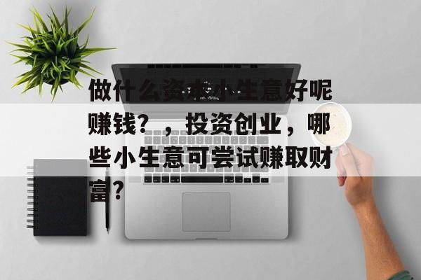 做什么资本小生意好呢赚钱?,投资创业,哪些小生意可尝试赚取财富? 做什么资本小生意好呢赚钱?,投资创业,哪些小生意可尝试赚取财富?