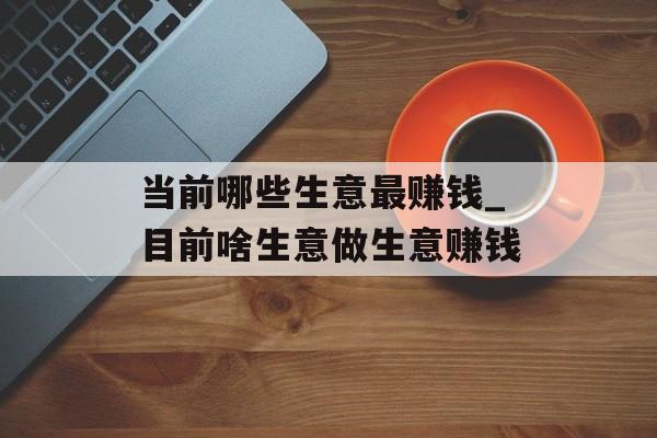 当前哪些生意最赚钱_目前啥生意做生意赚钱 当前哪些生意最赚钱_目前啥生意做生意赚钱