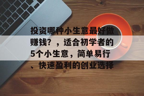 投资哪种小生意最好做赚钱?,适合初学者的5个小生意,简单易行、快速盈利的创业选择 投资哪种小生意最好做赚钱?,适合初学者的5个小生意,简单易行、快速盈利的创业选择