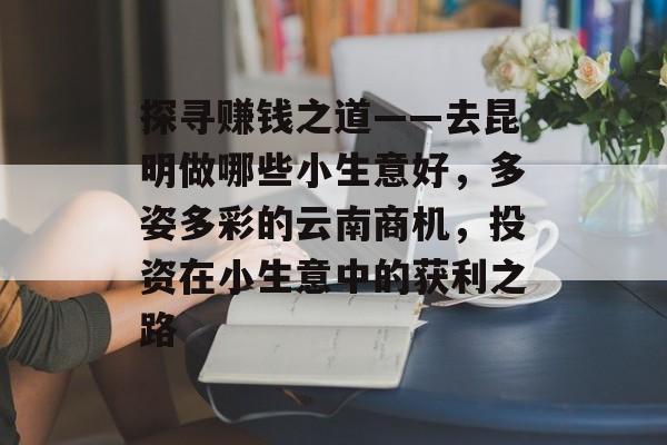 探寻赚钱之道——去昆明做哪些小生意好,多姿多彩的云南商机,投资在小生意中的获利之路 探寻赚钱之道——去昆明做哪些小生意好,多姿多彩的云南商机,投资在小生意中的获利之路