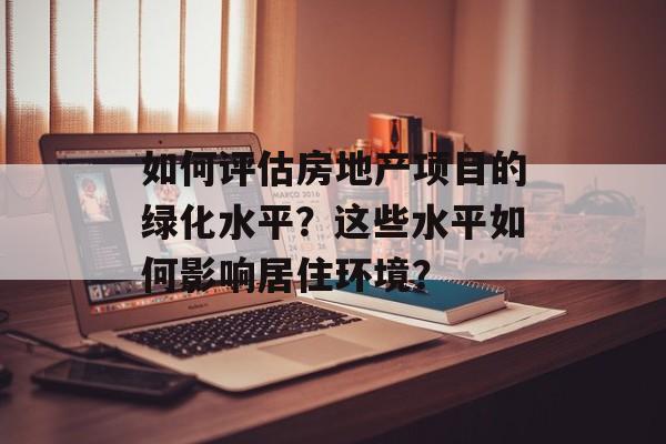 如何评估房地产项目的绿化水平?这些水平如何影响居住环境? 如何评估房地产项目的绿化水平?这些水平如何影响居住环境?
