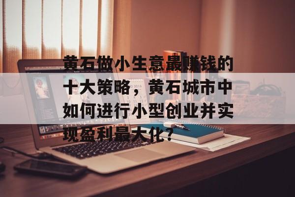 黄石做小生意最赚钱的十大策略,黄石城市中如何进行小型创业并实现盈利最大化? 黄石做小生意最赚钱的十大策略,黄石城市中如何进行小型创业并实现盈利最大化?