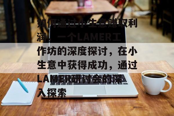 如何通过小生意赚取利润,一个LAMER工作坊的深度探讨,在小生意中获得成功,通过LAMER研讨会的深入探索 如何通过小生意赚取利润,一个LAMER工作坊的深度探讨,在小生意中获得成功,通过LAMER研讨会的深入探索