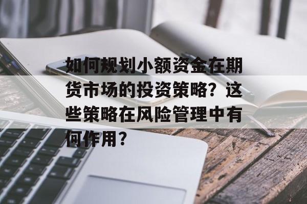 如何规划小额资金在期货市场的投资策略?这些策略在风险管理中有何作用? 如何规划小额资金在期货市场的投资策略?这些策略在风险管理中有何作用?