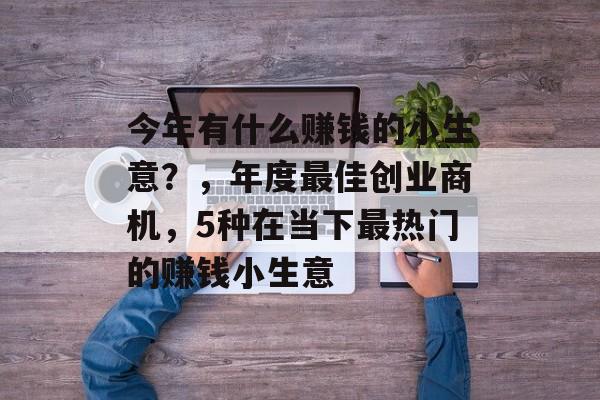 今年有什么赚钱的小生意?,年度最佳创业商机,5种在当下最热门的赚钱小生意 今年有什么赚钱的小生意?,年度最佳创业商机,5种在当下最热门的赚钱小生意