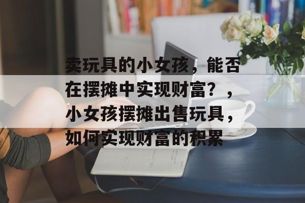 卖玩具的小女孩,能否在摆摊中实现财富?,小女孩摆摊出售玩具,如何实现财富的积累 卖玩具的小女孩,能否在摆摊中实现财富?,小女孩摆摊出售玩具,如何实现财富的积累