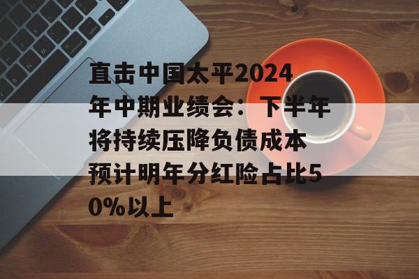 直击中国太平2024年中期业绩会：下半年将持续压降负债成本 预计明年分红险占比50%以上