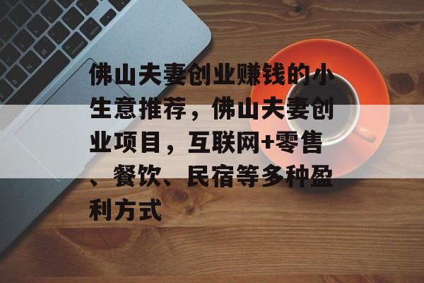 佛山夫妻创业赚钱的小生意推荐,佛山夫妻创业项目,互联网+零售、餐饮、民宿等多种盈利方式 佛山夫妻创业赚钱的小生意推荐,佛山夫妻创业项目,互联网+零售、餐饮、民宿等多种盈利方式