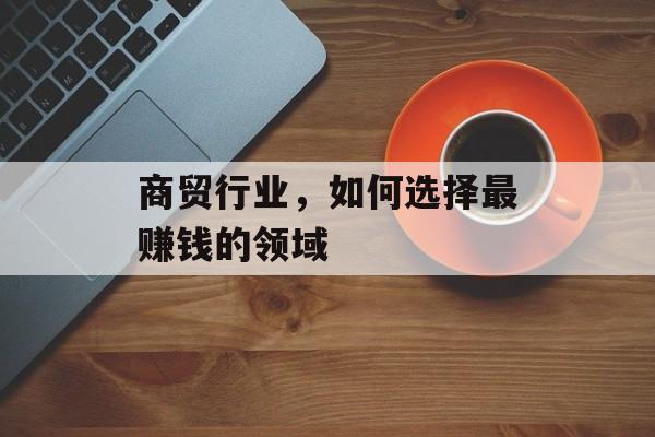 商贸行业,如何选择最赚钱的领域 商贸行业,如何选择最赚钱的领域