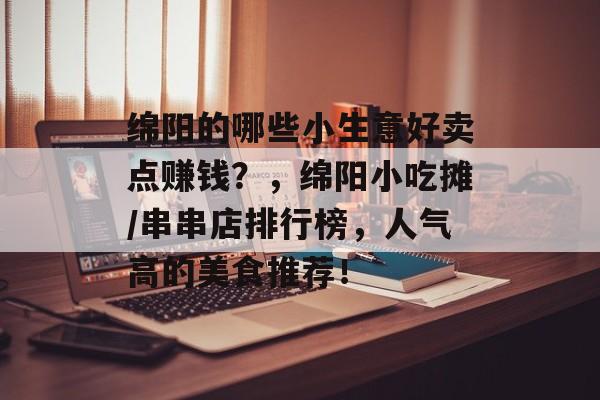 绵阳的哪些小生意好卖点赚钱？，绵阳小吃摊/串串店排行榜，人气高的美食推荐！