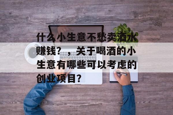 什么小生意不愁卖酒水赚钱?,关于喝酒的小生意有哪些可以考虑的创业项目? 什么小生意不愁卖酒水赚钱?,关于喝酒的小生意有哪些可以考虑的创业项目?