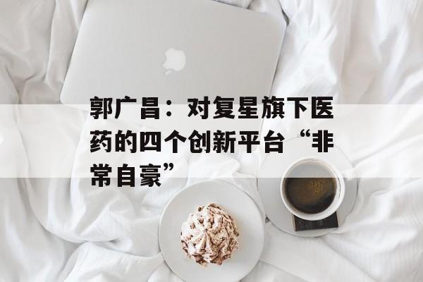 郭广昌：对复星旗下医药的四个创新平台“非常自豪”