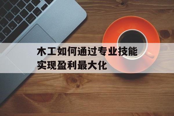 木工如何通过专业技能实现盈利最大化 木工如何通过专业技能实现盈利最大化
