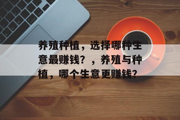 养殖种植,选择哪种生意最赚钱?,养殖与种植,哪个生意更赚钱? 养殖种植,选择哪种生意最赚钱?,养殖与种植,哪个生意更赚钱?