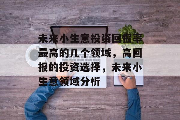 未来小生意投资回报率最高的几个领域,高回报的投资选择,未来小生意领域分析 未来小生意投资回报率最高的几个领域,高回报的投资选择,未来小生意领域分析
