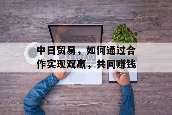 中日贸易,如何通过合作实现双赢,共同赚钱 中日贸易,如何通过合作实现双赢,共同赚钱