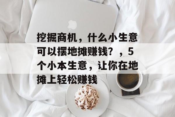 挖掘商机,什么小生意可以摆地摊赚钱?,5个小本生意,让你在地摊上轻松赚钱 挖掘商机,什么小生意可以摆地摊赚钱?,5个小本生意,让你在地摊上轻松赚钱