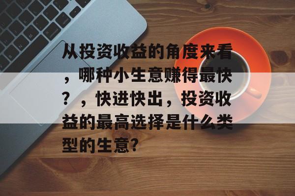 从投资收益的角度来看,哪种小生意赚得最快?,快进快出,投资收益的最高选择是什么类型的生意? 从投资收益的角度来看,哪种小生意赚得最快?,快进快出,投资收益的最高选择是什么类型的生意?