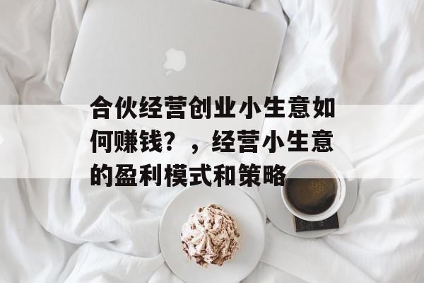 合伙经营创业小生意如何赚钱?,经营小生意的盈利模式和策略 合伙经营创业小生意如何赚钱?,经营小生意的盈利模式和策略