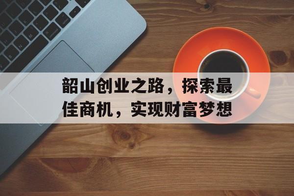 韶山创业之路,探索最佳商机,实现财富梦想 韶山创业之路,探索最佳商机,实现财富梦想