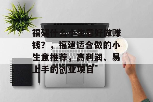 福建什么小生意好做赚钱?,福建适合做的小生意推荐,高利润、易上手的创业项目 福建什么小生意好做赚钱?,福建适合做的小生意推荐,高利润、易上手的创业项目