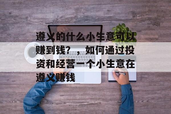 遵义的什么小生意可以赚到钱?,如何通过投资和经营一个小生意在遵义赚钱 遵义的什么小生意可以赚到钱?,如何通过投资和经营一个小生意在遵义赚钱