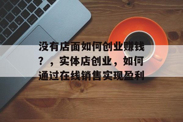 没有店面如何创业赚钱?,实体店创业,如何通过在线销售实现盈利 没有店面如何创业赚钱?,实体店创业,如何通过在线销售实现盈利