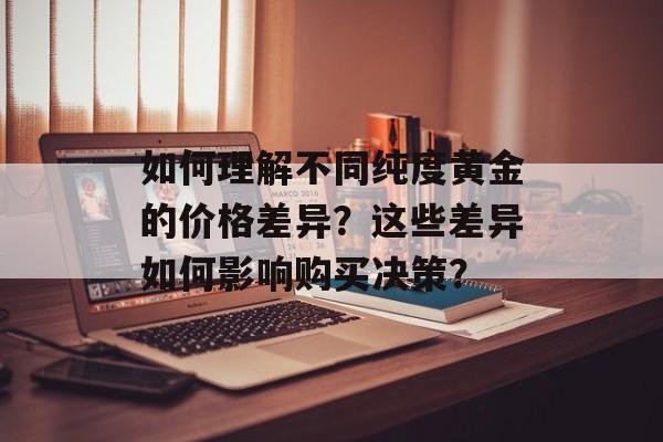 如何理解不同纯度黄金的价格差异?这些差异如何影响购买决策? 如何理解不同纯度黄金的价格差异?这些差异如何影响购买决策?