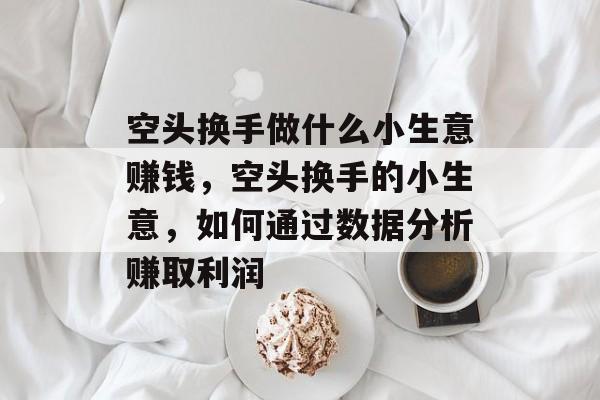空头换手做什么小生意赚钱,空头换手的小生意,如何通过数据分析赚取利润 空头换手做什么小生意赚钱,空头换手的小生意,如何通过数据分析赚取利润