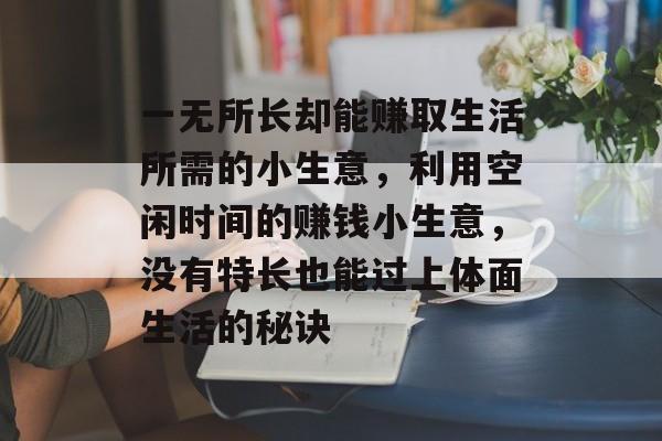 一无所长却能赚取生活所需的小生意,利用空闲时间的赚钱小生意,没有特长也能过上体面生活的秘诀 一无所长却能赚取生活所需的小生意,利用空闲时间的赚钱小生意,没有特长也能过上体面生活的秘诀