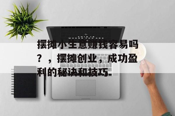 摆摊小生意赚钱容易吗?,摆摊创业,成功盈利的秘诀和技巧 摆摊小生意赚钱容易吗?,摆摊创业,成功盈利的秘诀和技巧