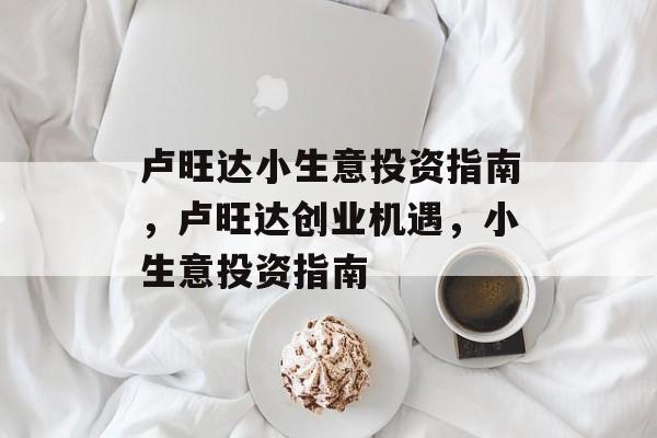 卢旺达小生意投资指南,卢旺达创业机遇,小生意投资指南 卢旺达小生意投资指南,卢旺达创业机遇,小生意投资指南