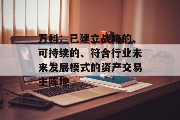 万科:已建立战略的、可持续的、符合行业未来发展模式的资产交易主阵地 万科:已建立战略的、可持续的、符合行业未来发展模式的资产交易主阵地