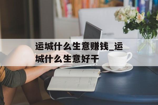 运城什么生意赚钱_运城什么生意好干 运城什么生意赚钱_运城什么生意好干