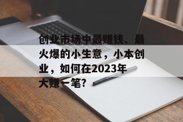 创业市场中最赚钱、最火爆的小生意,小本创业,如何在2023年大赚一笔? 创业市场中最赚钱、最火爆的小生意,小本创业,如何在2023年大赚一笔?