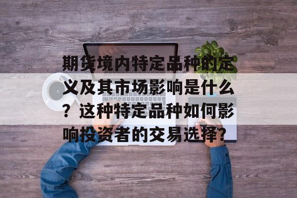 期货境内特定品种的定义及其市场影响是什么?这种特定品种如何影响投资者的交易选择? 期货境内特定品种的定义及其市场影响是什么?这种特定品种如何影响投资者的交易选择?
