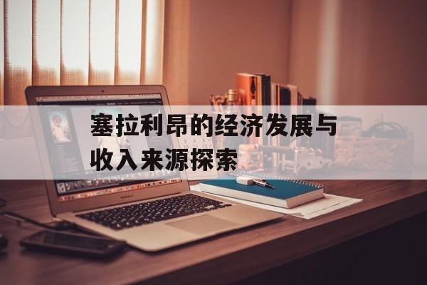 塞拉利昂的经济发展与收入来源探索 塞拉利昂的经济发展与收入来源探索