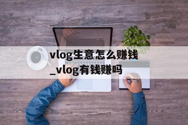 vlog生意怎么赚钱_vlog有钱赚吗 vlog生意怎么赚钱_vlog有钱赚吗