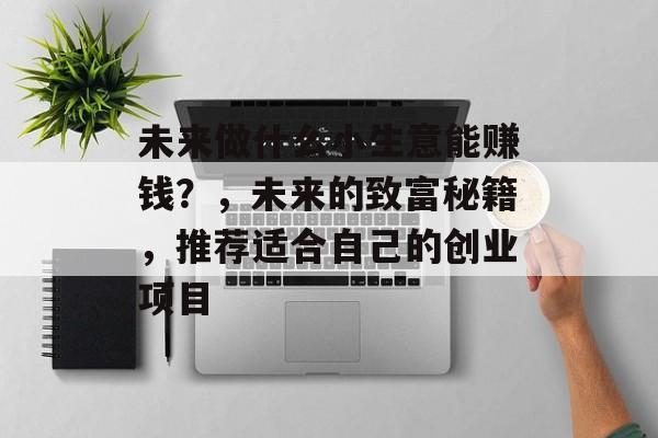 未来做什么小生意能赚钱?,未来的致富秘籍,推荐适合自己的创业项目 未来做什么小生意能赚钱?,未来的致富秘籍,推荐适合自己的创业项目