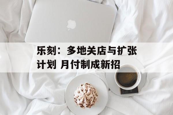 乐刻:多地关店与扩张计划 月付制成新招 乐刻:多地关店与扩张计划 月付制成新招