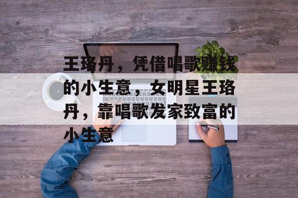 王珞丹，凭借唱歌赚钱的小生意，女明星王珞丹，靠唱歌发家致富的小生意