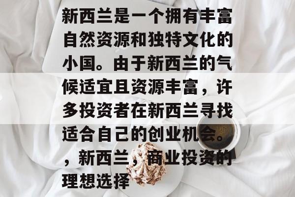 新西兰是一个拥有丰富自然资源和独特文化的小国。由于新西兰的气候适宜且资源丰富,许多投资者在新西兰寻找适合自己的创业机会。,新西兰,商业投资的理想选择 新西兰是一个拥有丰富自然资源和独特文化的小国。由于新西兰的气候适宜且资源丰富,许多投资者在新西兰寻找适合自己的创业机会。,新西兰,商业投资的理想选择
