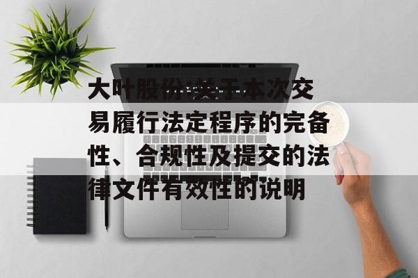 大叶股份:关于本次交易履行法定程序的完备性、合规性及提交的法律文件有效性的说明