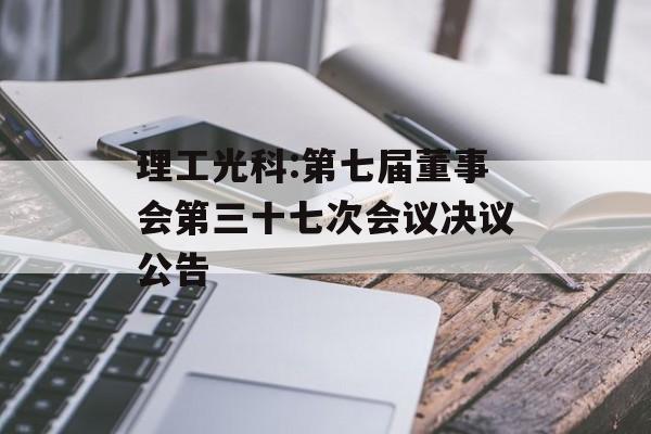 理工光科:第七届董事会第三十七次会议决议公告 理工光科:第七届董事会第三十七次会议决议公告