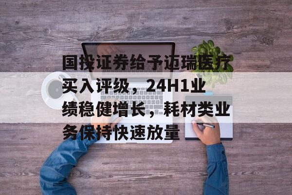 国投证券给予迈瑞医疗买入评级,24H1业绩稳健增长,耗材类业务保持快速放量 国投证券给予迈瑞医疗买入评级,24H1业绩稳健增长,耗材类业务保持快速放量