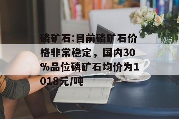磷矿石:目前磷矿石价格非常稳定，国内30%品位磷矿石均价为1018元/吨