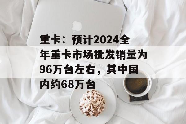 重卡:预计2024全年重卡市场批发销量为96万台左右,其中国内约68万台 重卡:预计2024全年重卡市场批发销量为96万台左右,其中国内约68万台